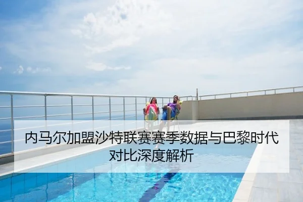 内马尔加盟沙特联赛赛季数据与巴黎时代对比深度解析